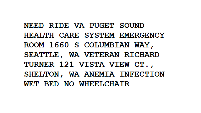 NEED RIDE VA PUGET SOUND HEALTH CARE EMERGENCY ROOM 1660 S COLUMBIAN WAY, SEATTLE, WA VETERAN RICHARD TURNER 121 VISTA VIEW CT., SHELTON, WA ANEMIA INFECTION WET BED NO WHEELCHAIR