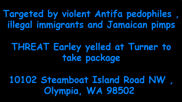 Targeted by violent Antifa pedophiles , illegal immigrants and Jamaican pimps  THREAT Earley yelled at Turner to take package  10102 Steamboat Island Road NW , Olympia, WA 98502